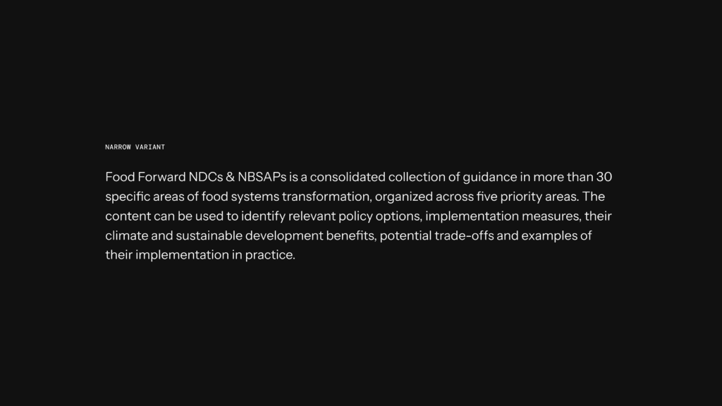 Food Forward NDCs & NBSAPs is a consolidated collection of guidance in more than 30 specific areas of food systems transformation, organized across five priority areas. The content can be used to identify relevant policy options, implementation measures, their climate and sustainable development benefits, potential trade-offs and examples of their implementation in practice.